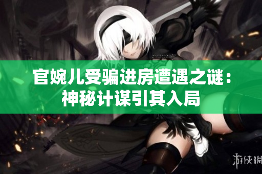 官婉兒受騙進(jìn)房遭遇之謎：神秘計(jì)謀引其入局