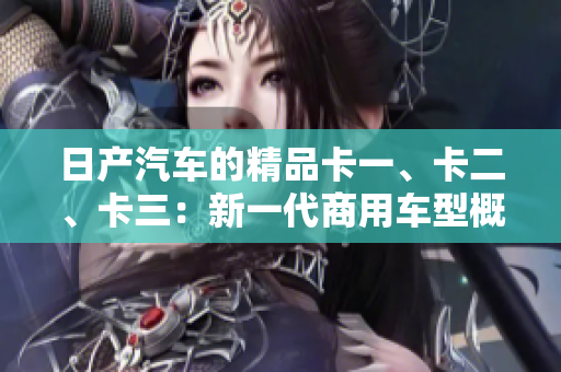 日產(chǎn)汽車(chē)的精品卡一、卡二、卡三：新一代商用車(chē)型概覽