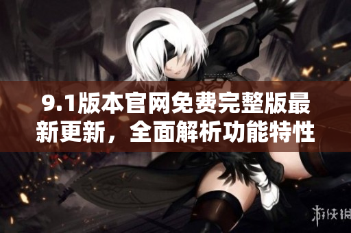 9.1版本官網(wǎng)免費完整版最新更新，全面解析功能特性