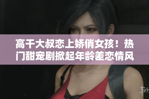 高干大叔戀上嬌俏女孩！熱門甜寵劇掀起年齡差戀情風(fēng)暴