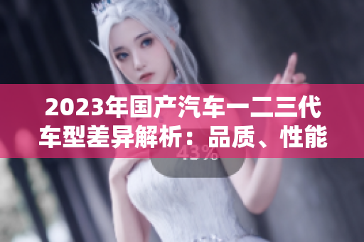2023年國(guó)產(chǎn)汽車(chē)一二三代車(chē)型差異解析：品質(zhì)、性能與科技的演進(jìn)