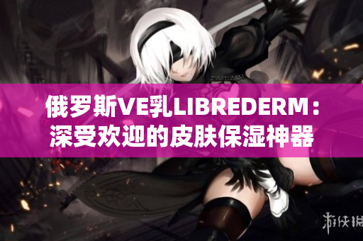 俄羅斯VE乳LIBREDERM：深受歡迎的皮膚保濕神器