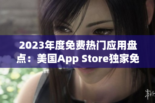 2023年度免費(fèi)熱門應(yīng)用盤點：美國App Store獨(dú)家免費(fèi)精選