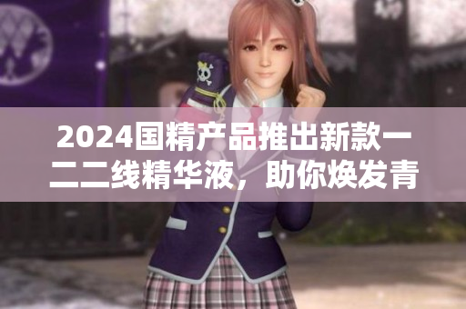 2024國(guó)精產(chǎn)品推出新款一二二線精華液，助你煥發(fā)青春活力