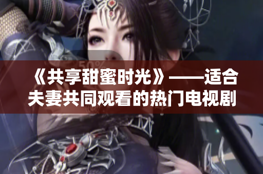 《共享甜蜜時光》——適合夫妻共同觀看的熱門電視劇