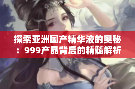 探索亞洲國產(chǎn)精華液的奧秘：999產(chǎn)品背后的精髓解析