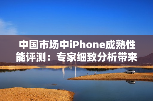 中國(guó)市場(chǎng)中iPhone成熟性能評(píng)測(cè)：專(zhuān)家細(xì)致分析帶來(lái)的新發(fā)現(xiàn)