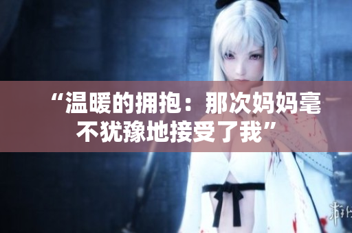 “溫暖的擁抱：那次媽媽毫不猶豫地接受了我”