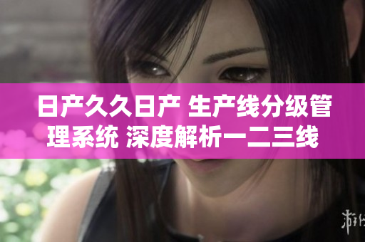日產(chǎn)久久日產(chǎn) 生產(chǎn)線分級管理系統(tǒng) 深度解析一二三線不同特點