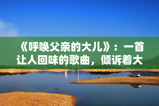 《呼喚父親的大兒》：一首讓人回味的歌曲，傾訴著大兒的情感和渴望。