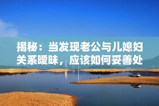 揭秘：當(dāng)發(fā)現(xiàn)老公與兒媳婦關(guān)系曖昧，應(yīng)該如何妥善處理？