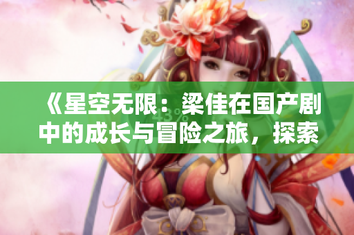 《星空無限：梁佳在國產(chǎn)劇中的成長與冒險之旅，探索無盡的宇宙》