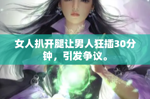 女人扒開腿讓男人狂插30分鐘，引發(fā)爭議。