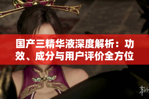 國產三精華液深度解析：功效、成分與用戶評價全方位揭秘