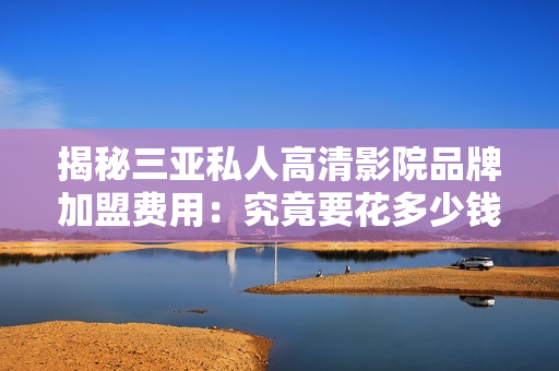 揭秘三亞私人高清影院品牌加盟費用:究竟要花多少錢才能加盟? 揭秘三亞私人高清影院品牌加盟費用:究竟要花多少錢才能加盟?