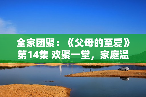 全家團(tuán)聚：《父母的至愛(ài)》第14集 歡聚一堂，家庭溫馨樂(lè)事連連