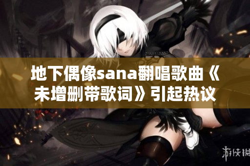 地下偶像sana翻唱歌曲《未增刪帶歌詞》引起熱議