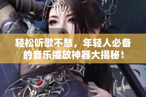 輕松聽歌不愁，年輕人必備的音樂播放神器大揭秘！