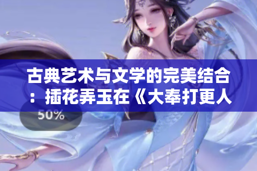 古典藝術(shù)與文學(xué)的完美結(jié)合：插花弄玉在《大奉打更人》中的意義