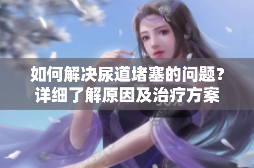 如何解決尿道堵塞的問(wèn)題？詳細(xì)了解原因及治療方案