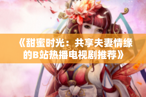 《甜蜜時(shí)光：共享夫妻情緣的B站熱播電視劇推薦》