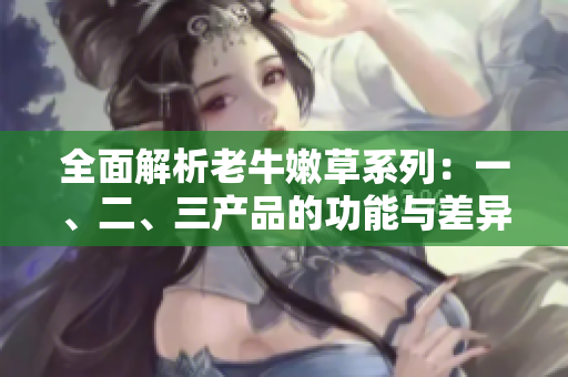 全面解析老牛嫩草系列：一、二、三產(chǎn)品的功能與差異比較