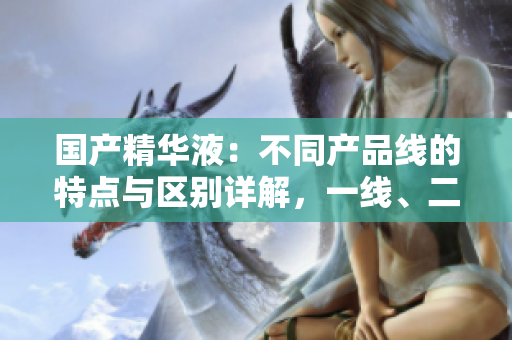 國(guó)產(chǎn)精華液：不同產(chǎn)品線的特點(diǎn)與區(qū)別詳解，一線、二線、三線有何異同？