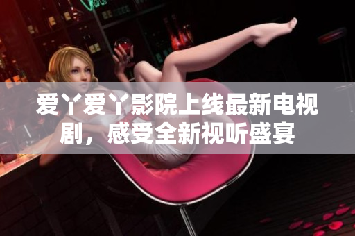 愛(ài)丫愛(ài)丫影院上線最新電視劇，感受全新視聽(tīng)盛宴