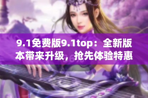 9.1免費(fèi)版9.1top：全新版本帶來升級，搶先體驗(yàn)特惠福利