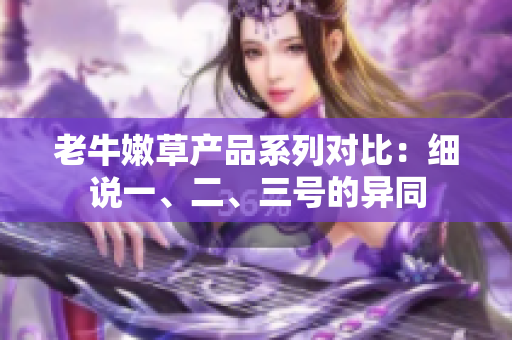 老牛嫩草產(chǎn)品系列對(duì)比：細(xì)說(shuō)一、二、三號(hào)的異同