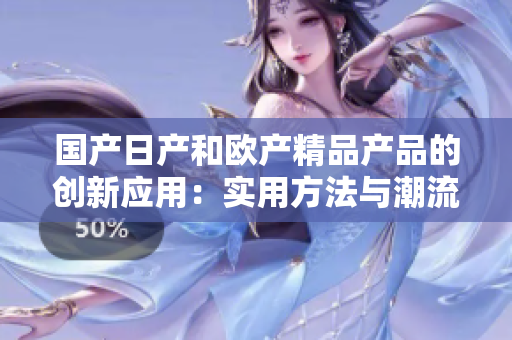 國產(chǎn)日產(chǎn)和歐產(chǎn)精品產(chǎn)品的創(chuàng)新應(yīng)用：實(shí)用方法與潮流趨勢