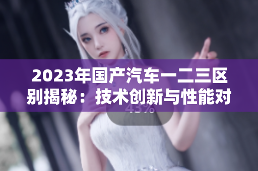 2023年國(guó)產(chǎn)汽車(chē)一二三區(qū)別揭秘：技術(shù)創(chuàng)新與性能對(duì)比詳解
