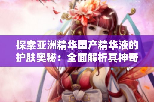 探索亞洲精華國產(chǎn)精華液的護(hù)膚奧秘：全面解析其神奇功效