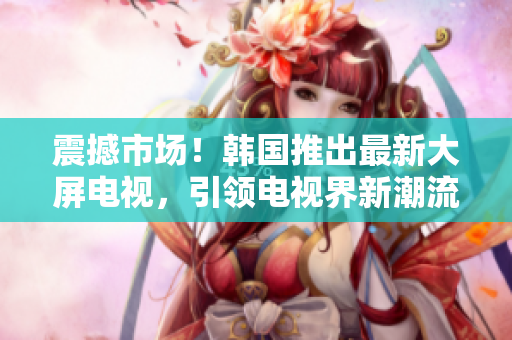 震撼市場！韓國推出最新大屏電視，引領(lǐng)電視界新潮流！