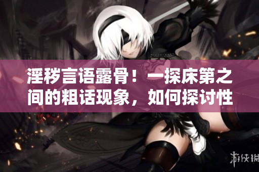 淫穢言語露骨！一探床第之間的粗話現(xiàn)象，如何探討性行為中的文明交流