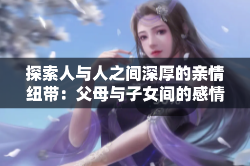 探索人與人之間深厚的親情紐帶：父母與子女間的感情連接與成長