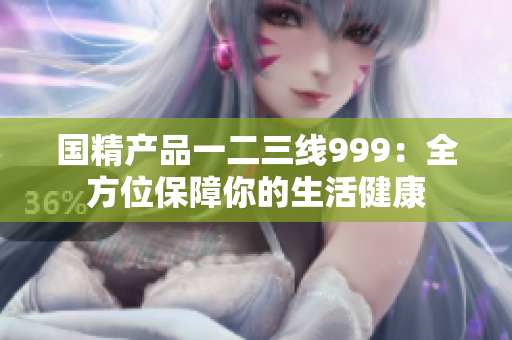 國精產(chǎn)品一二三線999：全方位保障你的生活健康