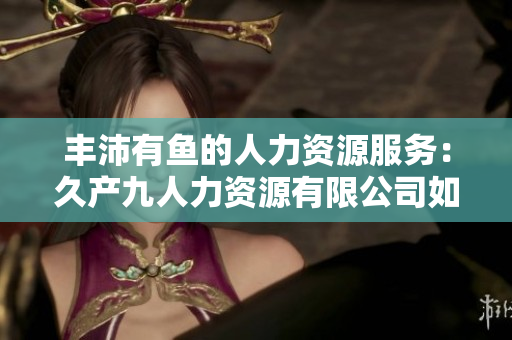 豐沛有魚的人力資源服務(wù)：久產(chǎn)九人力資源有限公司如何助力企業(yè)打造卓越團(tuán)隊(duì)  