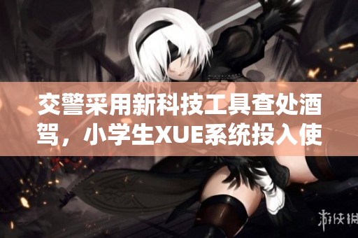 交警采用新科技工具查處酒駕,小學生XUE系統(tǒng)投入使用 交警采用新科技工具查處酒駕,小學生XUE系統(tǒng)投入使用