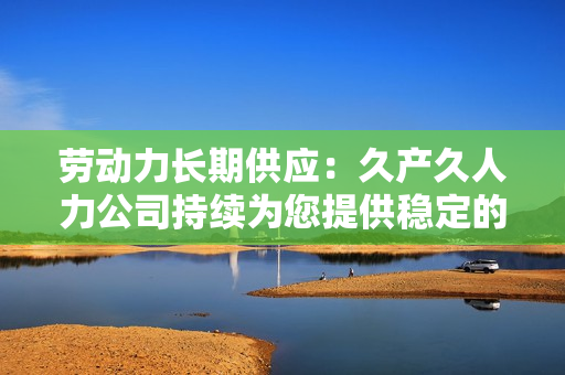 勞動(dòng)力長(zhǎng)期供應(yīng)：久產(chǎn)久人力公司持續(xù)為您提供穩(wěn)定的人才支持