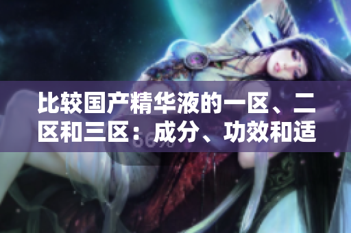 比較國產(chǎn)精華液的一區(qū)、二區(qū)和三區(qū)：成分、功效和適用性的細(xì)微差異