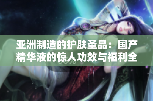 亞洲制造的護(hù)膚圣品：國產(chǎn)精華液的驚人功效與福利全解析，告別肌膚問題！