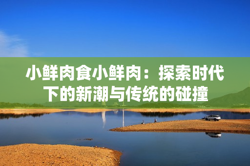 小鮮肉食小鮮肉：探索時(shí)代下的新潮與傳統(tǒng)的碰撞