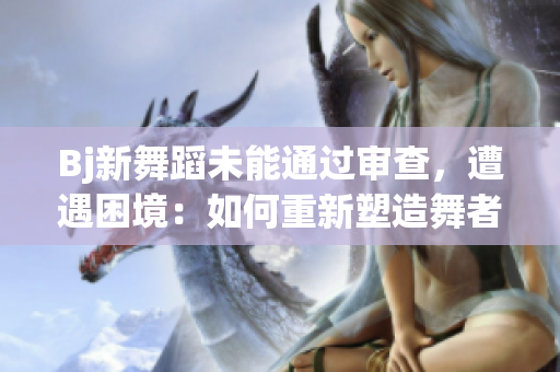 Bj新舞蹈未能通過審查，遭遇困境：如何重新塑造舞者的未來？