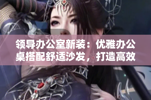 領(lǐng)導(dǎo)辦公室新裝：優(yōu)雅辦公桌搭配舒適沙發(fā)，打造高效辦公環(huán)境