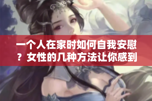 一個(gè)人在家時(shí)如何自我安慰？女性的幾種方法讓你感到溫暖舒適