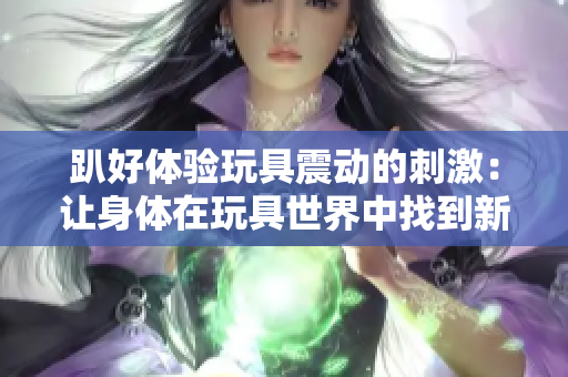 趴好體驗(yàn)玩具震動(dòng)的刺激：讓身體在玩具世界中找到新的快樂(lè)  