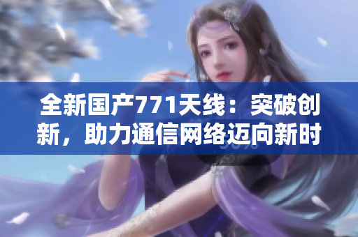 全新國產(chǎn)771天線：突破創(chuàng)新，助力通信網(wǎng)絡(luò)邁向新時(shí)代