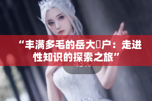 “豐滿多毛的岳大隂戶：走進(jìn)性知識的探索之旅”