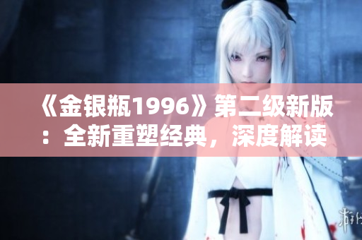 《金銀瓶1996》第二級新版：全新重塑經(jīng)典，深度解讀與原著的完美融合